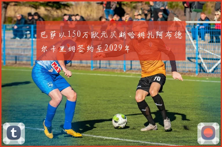 巴萨以150万欧元买断哈姆扎阿布德尔卡里姆签约至2029年