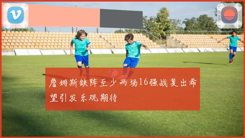 詹姆斯缺阵至少两场16强战复出希望引发乐观期待