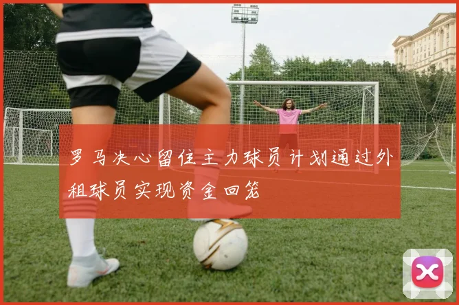 罗马决心留住主力球员计划通过外租球员实现资金回笼