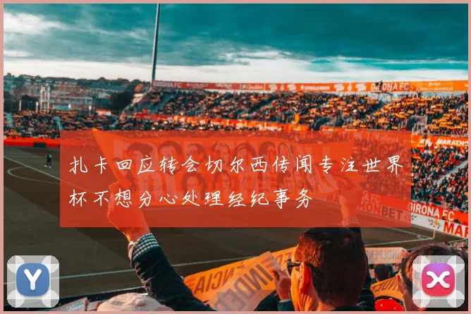 扎卡回应转会切尔西传闻专注世界杯不想分心处理经纪事务