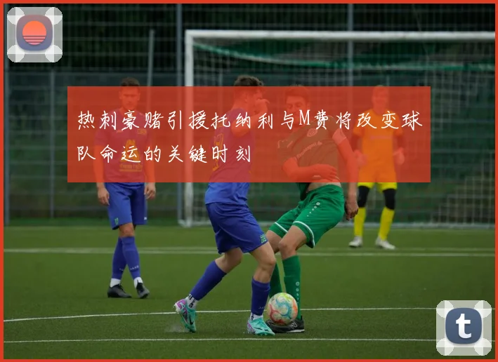 热刺豪赌引援托纳利与M费将改变球队命运的关键时刻