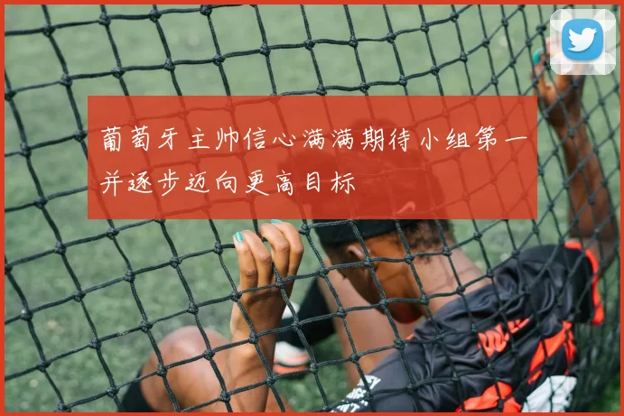 葡萄牙主帅信心满满期待小组第一并逐步迈向更高目标