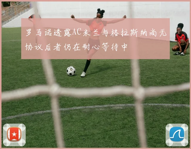 罗马诺透露AC米兰与格拉斯纳尚无协议后者仍在耐心等待中