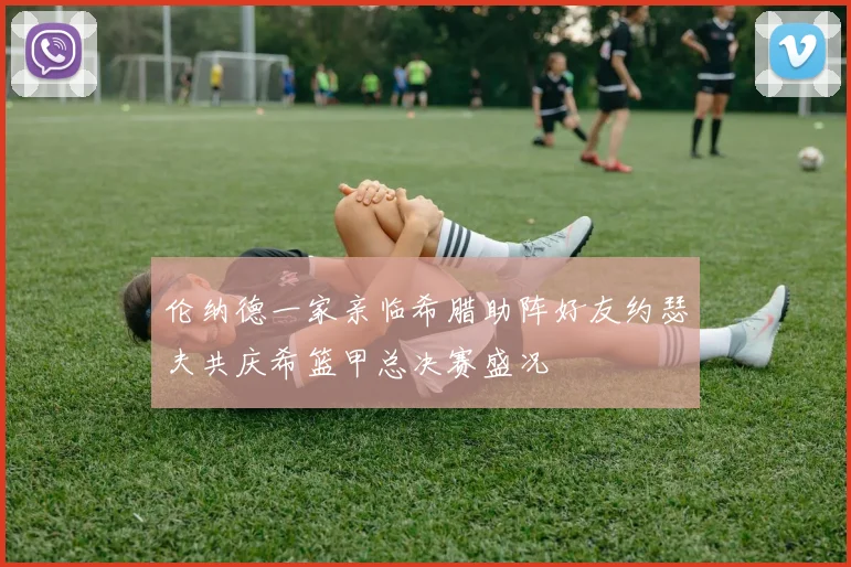 伦纳德一家亲临希腊助阵好友约瑟夫共庆希篮甲总决赛盛况