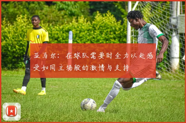 亚马尔：在球队需要时全力以赴感受如同主场般的激情与支持