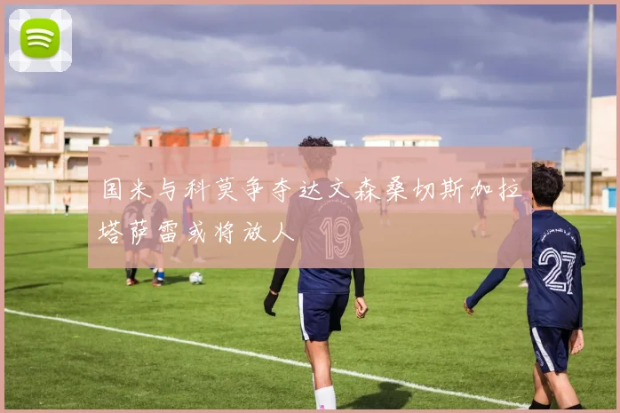 国米与科莫争夺达文森桑切斯加拉塔萨雷或将放人