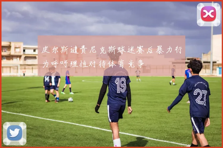 皮尔斯谴责尼克斯球迷赛后暴力行为呼吁理性对待体育竞争