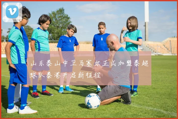山东泰山中卫马塞尔正式加盟泰超球队泰港开启新征程